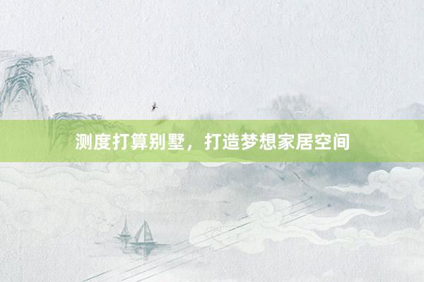 测度打算别墅，打造梦想家居空间