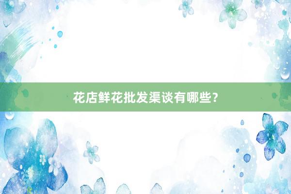 花店鲜花批发渠谈有哪些？